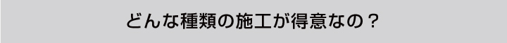 どんな種類の施工が得意なの？